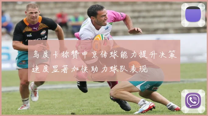 乌度卡称赞申京传球能力提升决策速度显著加快助力球队表现