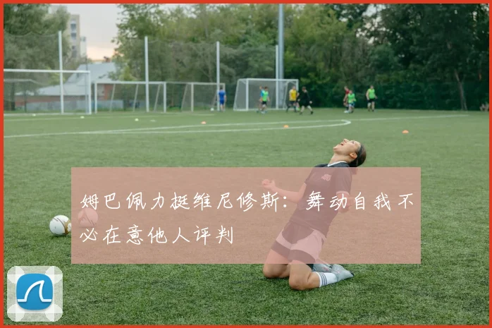 姆巴佩力挺维尼修斯：舞动自我不必在意他人评判