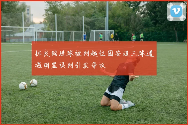 林良铭进球被判越位国安追三球遭遇明显误判引发争议