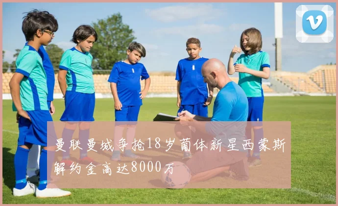 曼联曼城争抢18岁葡体新星西蒙斯解约金高达8000万