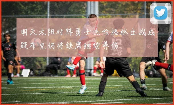 明天太阳对阵勇士杰伦格林出战成疑布克仍将缺席继续养伤