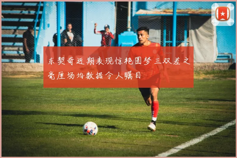 东契奇近期表现惊艳圆梦三双差之毫厘场均数据令人瞩目