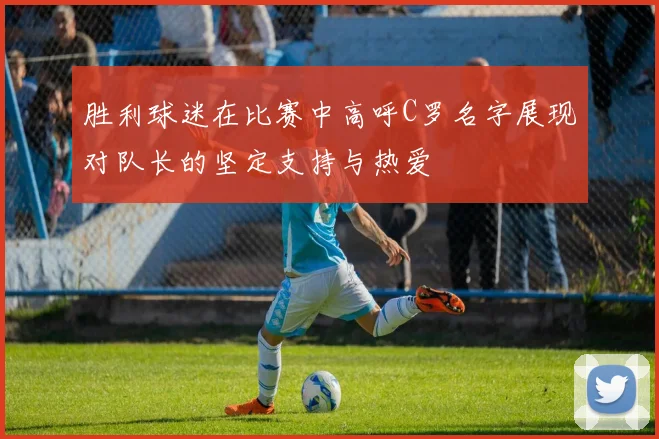 胜利球迷在比赛中高呼C罗名字展现对队长的坚定支持与热爱