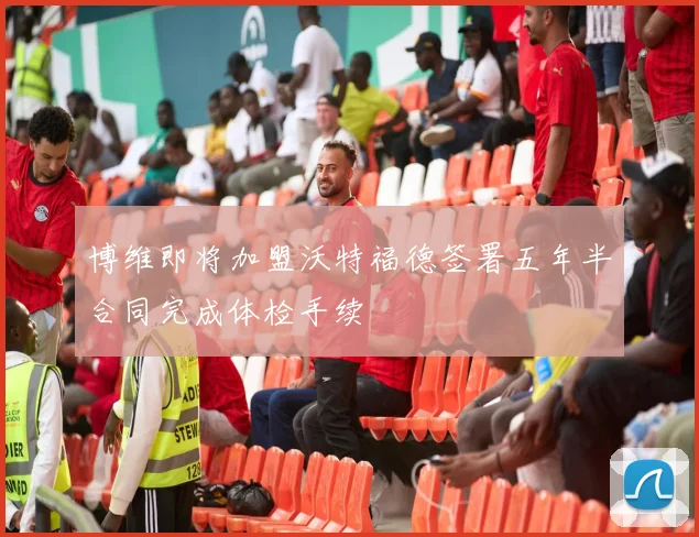 博维即将加盟沃特福德签署五年半合同完成体检手续