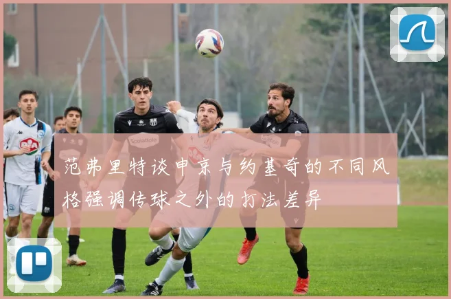 范弗里特谈申京与约基奇的不同风格强调传球之外的打法差异
