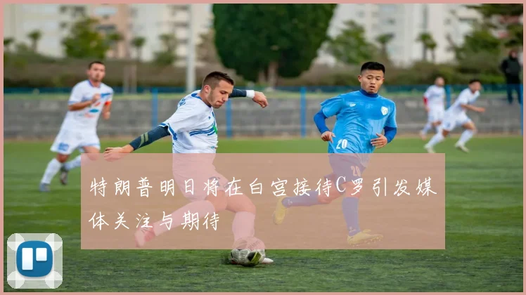特朗普明日将在白宫接待C罗引发媒体关注与期待