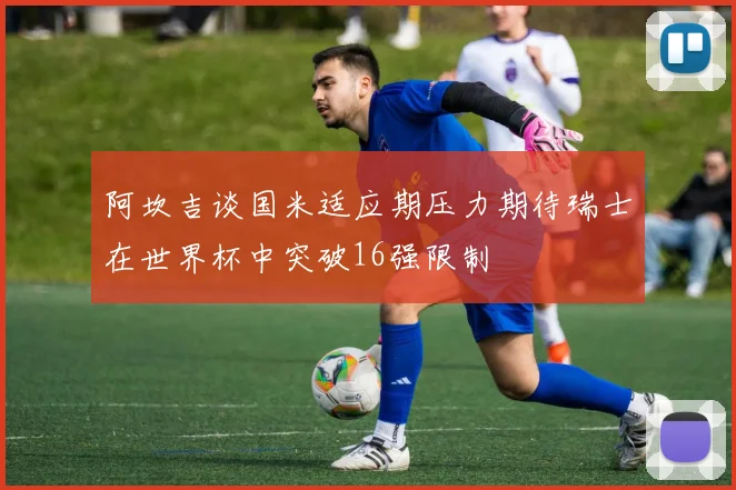 阿坎吉谈国米适应期压力期待瑞士在世界杯中突破16强限制
