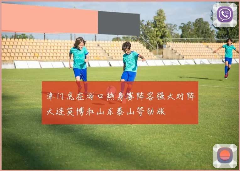 津门虎在海口热身赛阵容强大对阵大连英博和山东泰山等劲旅