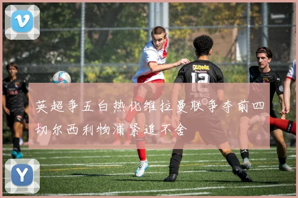 英超争五白热化维拉曼联争夺前四切尔西利物浦紧追不舍