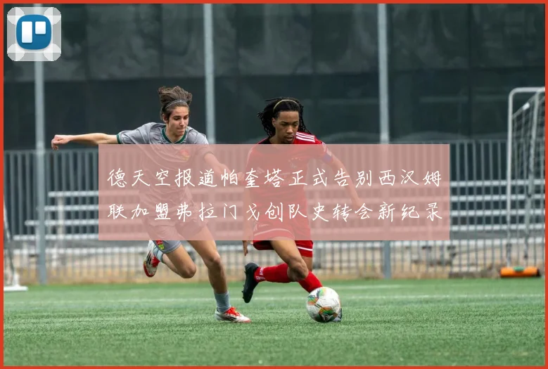 德天空报道帕奎塔正式告别西汉姆联加盟弗拉门戈创队史转会新纪录