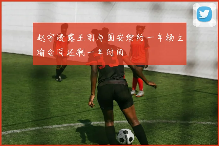 赵宇透露王刚与国安续约一年杨立瑜合同还剩一年时间