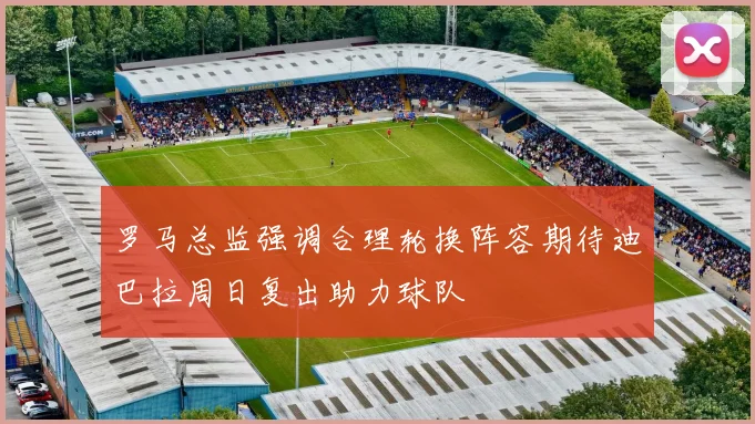 罗马总监强调合理轮换阵容期待迪巴拉周日复出助力球队