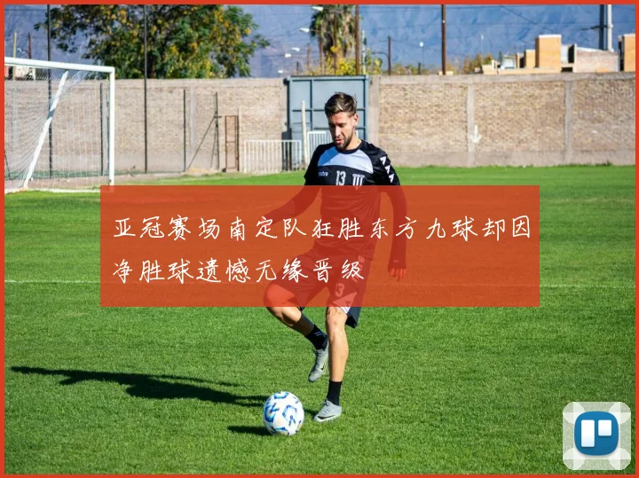 亚冠赛场南定队狂胜东方九球却因净胜球遗憾无缘晋级