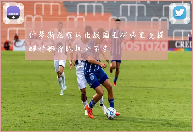 什琴斯尼确认出战国王杯弗里克提醒特狮留队机会不多