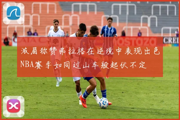 浓眉称赞弗拉格在逆境中表现出色NBA赛季如同过山车般起伏不定