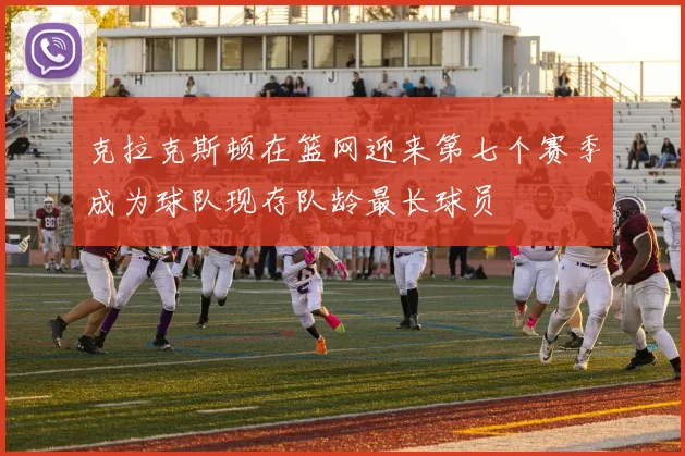 克拉克斯顿在篮网迎来第七个赛季成为球队现存队龄最长球员