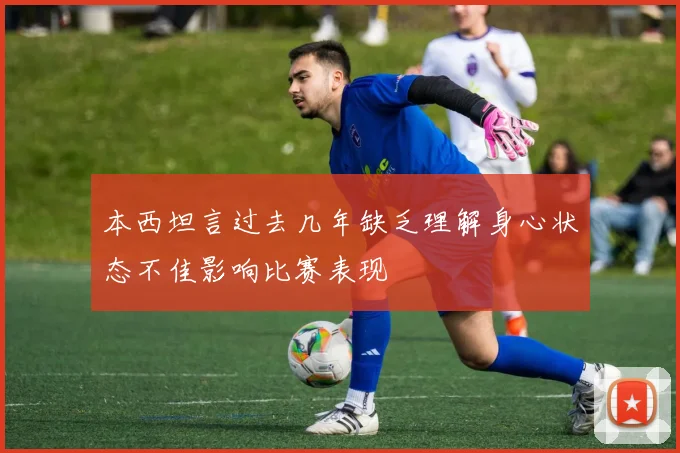 本西坦言过去几年缺乏理解身心状态不佳影响比赛表现