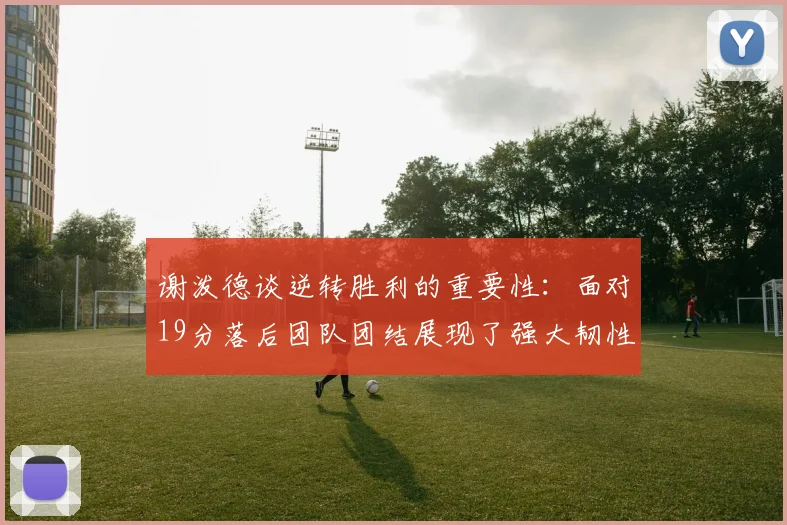 谢泼德谈逆转胜利的重要性：面对19分落后团队团结展现了强大韧性