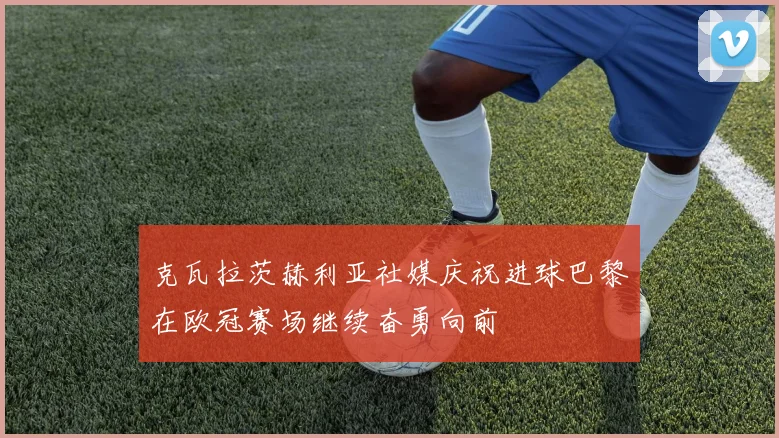 克瓦拉茨赫利亚社媒庆祝进球巴黎在欧冠赛场继续奋勇向前