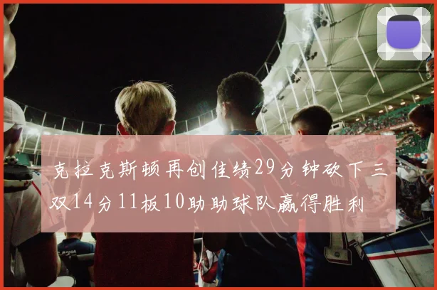 克拉克斯顿再创佳绩29分钟砍下三双14分11板10助助球队赢得胜利
