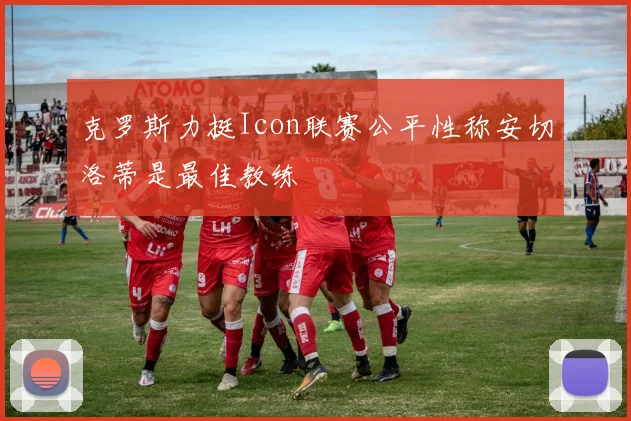克罗斯力挺Icon联赛公平性称安切洛蒂是最佳教练