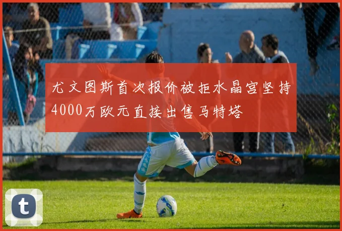 尤文图斯首次报价被拒水晶宫坚持4000万欧元直接出售马特塔