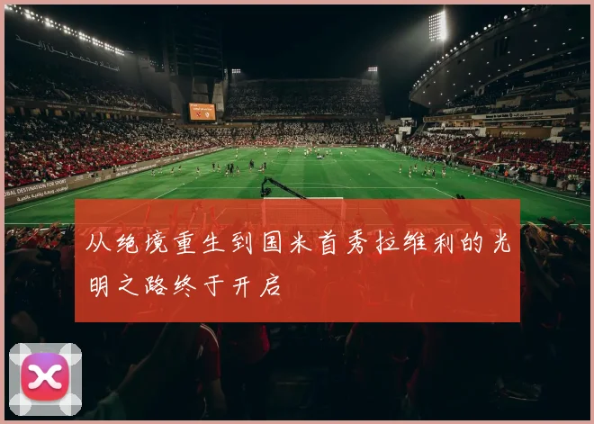 从绝境重生到国米首秀拉维利的光明之路终于开启