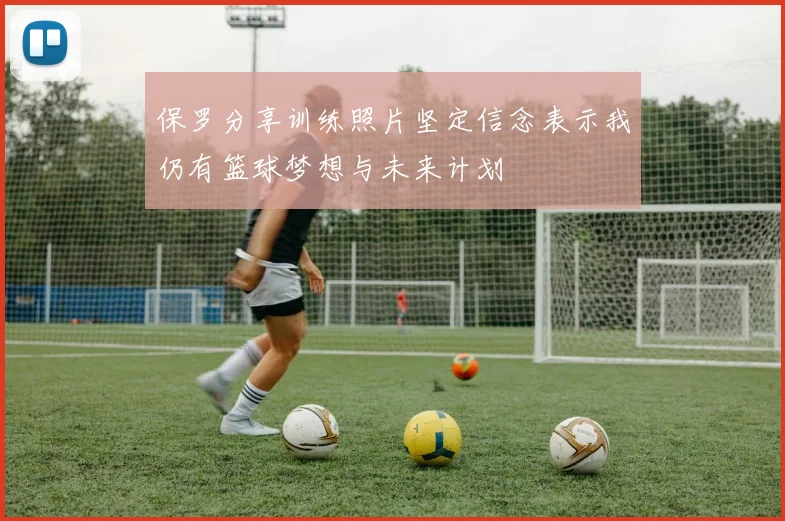 保罗分享训练照片坚定信念表示我仍有篮球梦想与未来计划