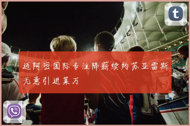 迈阿密国际专注降薪续约苏亚雷斯无意引进莱万