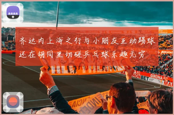 齐达内上海之行与小朋友互动踢球还在胡同里切磋乒乓球乐趣无穷