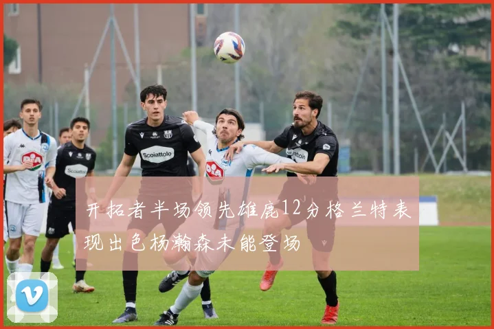 开拓者半场领先雄鹿12分格兰特表现出色杨瀚森未能登场