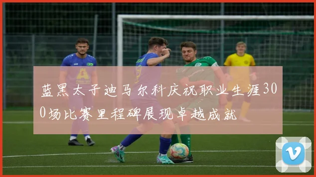 蓝黑太子迪马尔科庆祝职业生涯300场比赛里程碑展现卓越成就