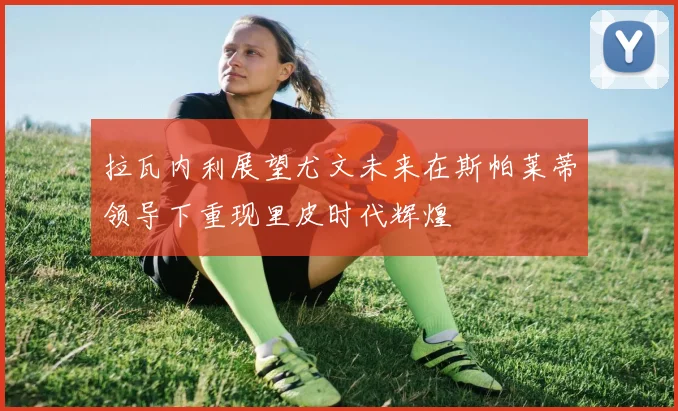 拉瓦内利展望尤文未来在斯帕莱蒂领导下重现里皮时代辉煌