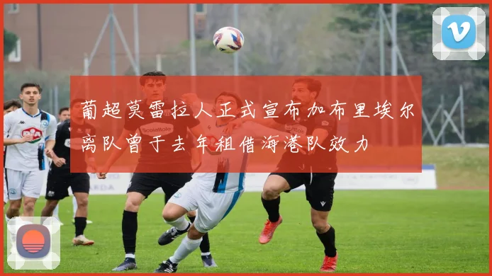 葡超莫雷拉人正式宣布加布里埃尔离队曾于去年租借海港队效力