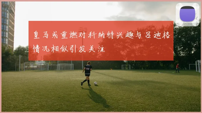 皇马或重燃对科纳特兴趣与吕迪格情况相似引发关注