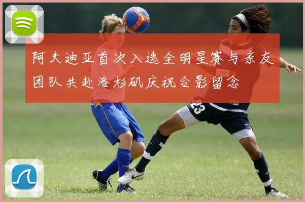 阿夫迪亚首次入选全明星赛与亲友团队共赴洛杉矶庆祝合影留念
