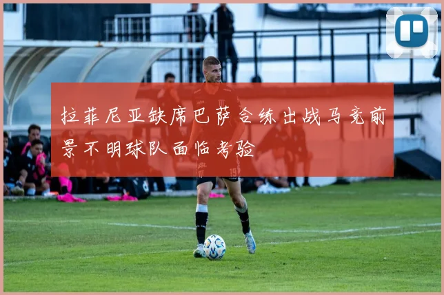 拉菲尼亚缺席巴萨合练出战马竞前景不明球队面临考验