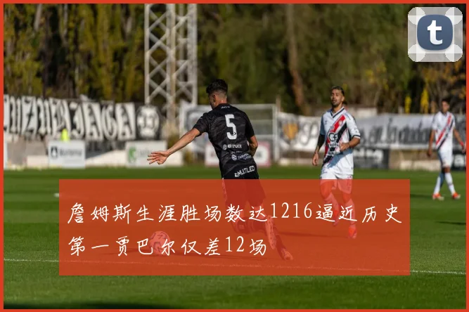 詹姆斯生涯胜场数达1216逼近历史第一贾巴尔仅差12场
