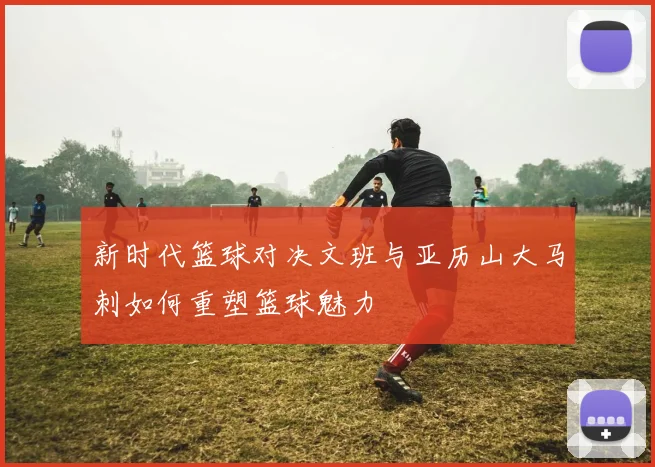 新时代篮球对决文班与亚历山大马刺如何重塑篮球魅力