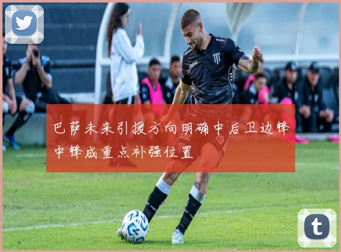 巴萨未来引援方向明确中后卫边锋中锋成重点补强位置