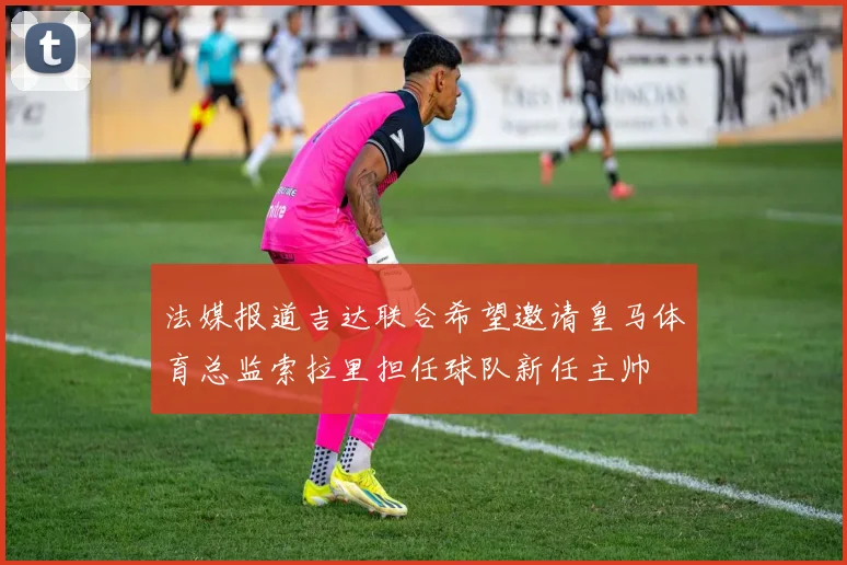 法媒报道吉达联合希望邀请皇马体育总监索拉里担任球队新任主帅