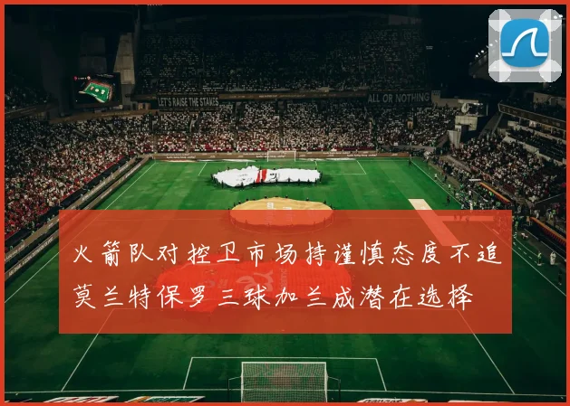 火箭队对控卫市场持谨慎态度不追莫兰特保罗三球加兰成潜在选择