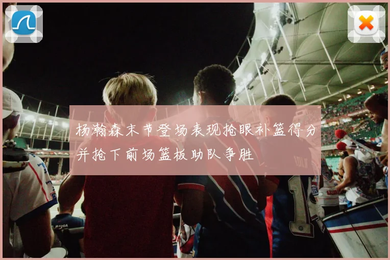 杨瀚森末节登场表现抢眼补篮得分并抢下前场篮板助队争胜