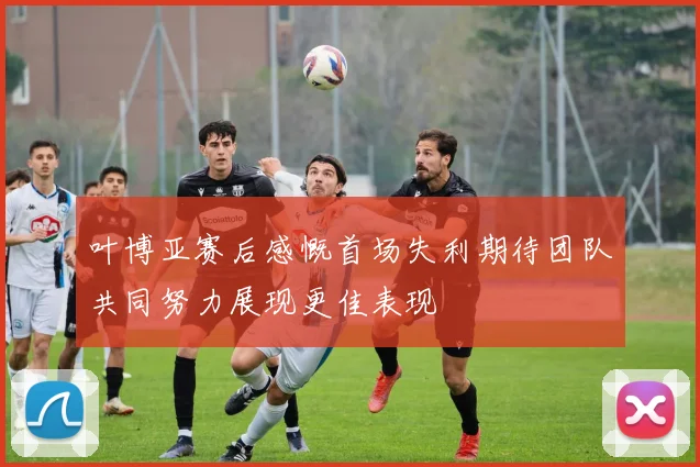 叶博亚赛后感慨首场失利期待团队共同努力展现更佳表现