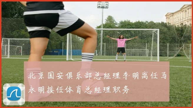 北京国安俱乐部总经理李明离任马永明接任体育总经理职务