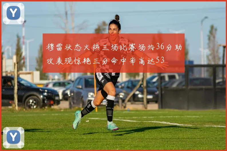 穆雷状态火热三场比赛场均36分助攻表现惊艳三分命中率高达53