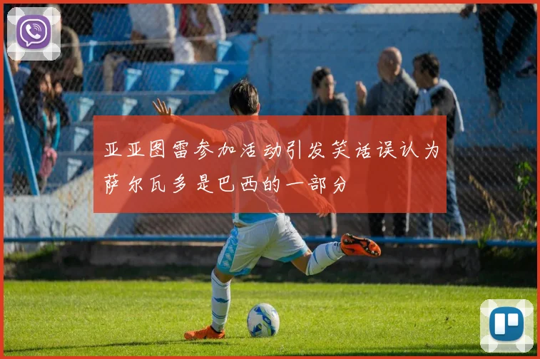 亚亚图雷参加活动引发笑话误认为萨尔瓦多是巴西的一部分